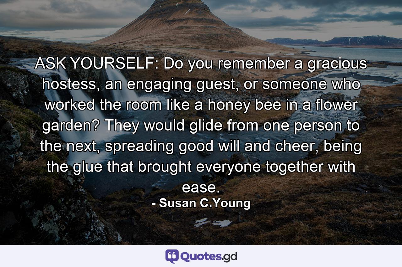 ASK YOURSELF: Do you remember a gracious hostess, an engaging guest, or someone who worked the room like a honey bee in a flower garden? They would glide from one person to the next, spreading good will and cheer, being the glue that brought everyone together with ease. - Quote by Susan C.Young