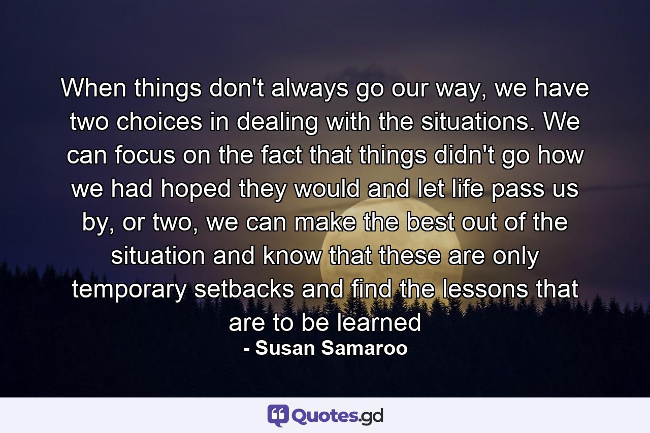 When things don't always go our way, we have two choices in dealing with the situations. We can focus on the fact that things didn't go how we had hoped they would and let life pass us by, or two, we can make the best out of the situation and know that these are only temporary setbacks and find the lessons that are to be learned - Quote by Susan Samaroo