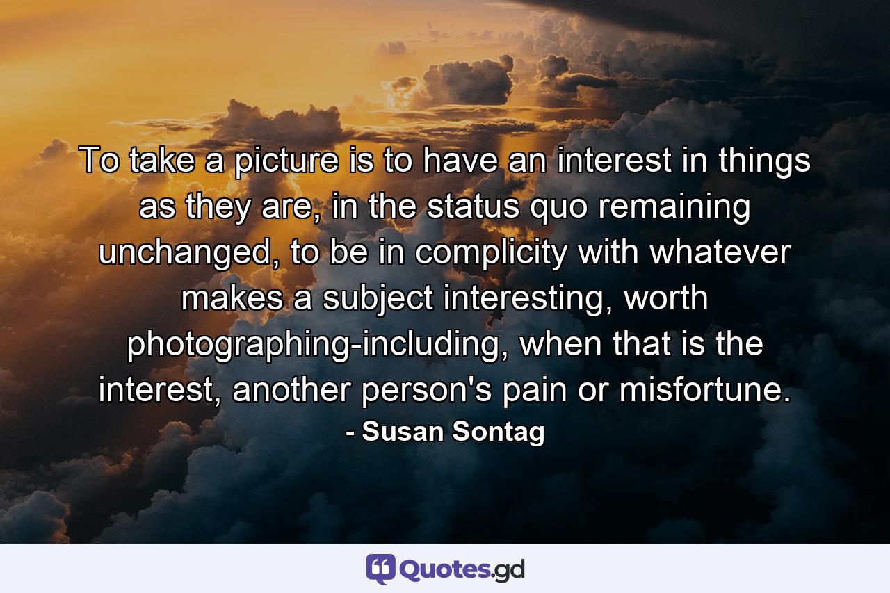 To take a picture is to have an interest in things as they are, in the status quo remaining unchanged, to be in complicity with whatever makes a subject interesting, worth photographing-including, when that is the interest, another person's pain or misfortune. - Quote by Susan Sontag