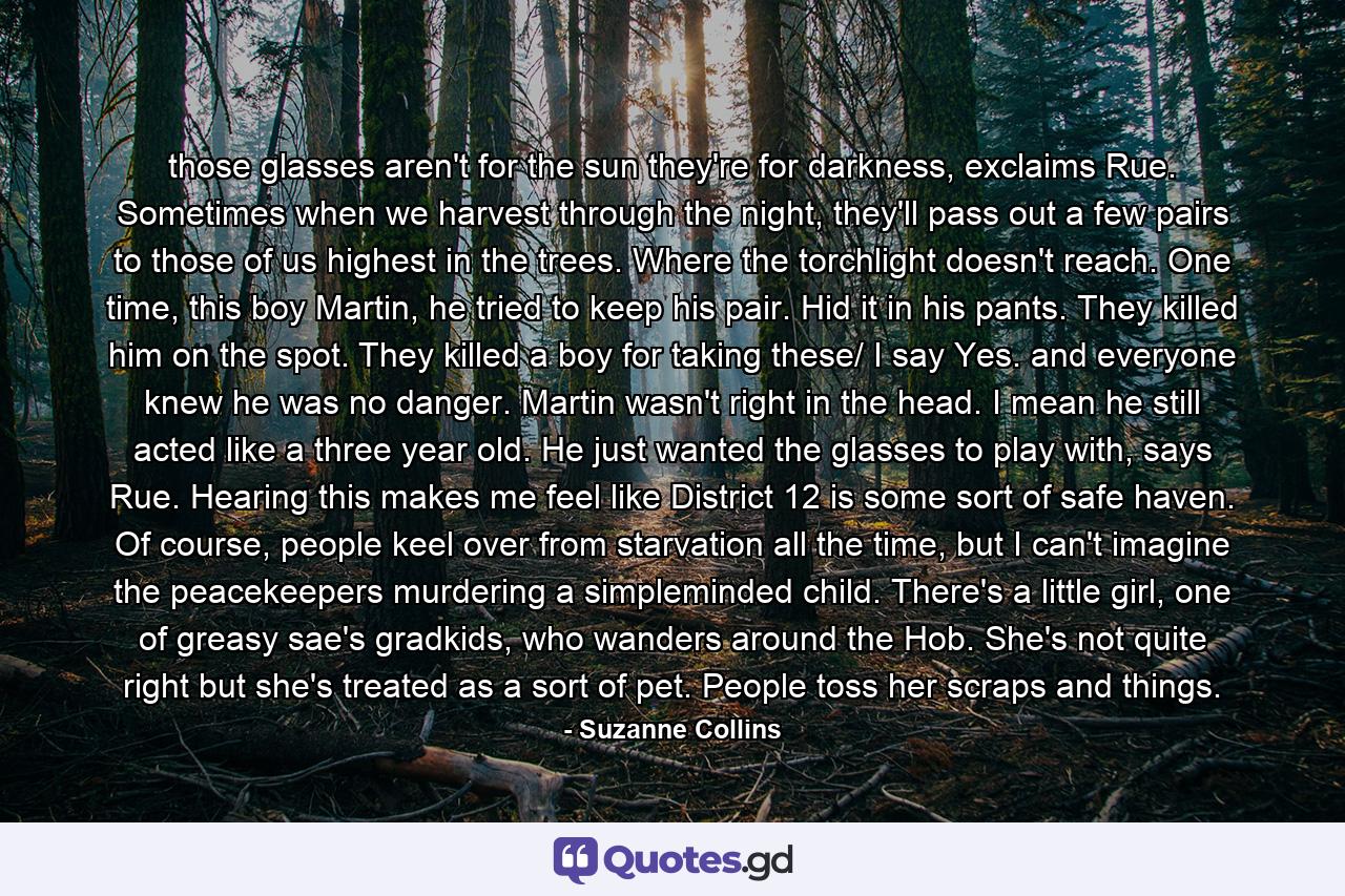 those glasses aren't for the sun they're for darkness, exclaims Rue. Sometimes when we harvest through the night, they'll pass out a few pairs to those of us highest in the trees. Where the torchlight doesn't reach. One time, this boy Martin, he tried to keep his pair. Hid it in his pants. They killed him on the spot. They killed a boy for taking these/ I say Yes. and everyone knew he was no danger. Martin wasn't right in the head. I mean he still acted like a three year old. He just wanted the glasses to play with, says Rue. Hearing this makes me feel like District 12 is some sort of safe haven. Of course, people keel over from starvation all the time, but I can't imagine the peacekeepers murdering a simpleminded child. There's a little girl, one of greasy sae's gradkids, who wanders around the Hob. She's not quite right but she's treated as a sort of pet. People toss her scraps and things. - Quote by Suzanne Collins