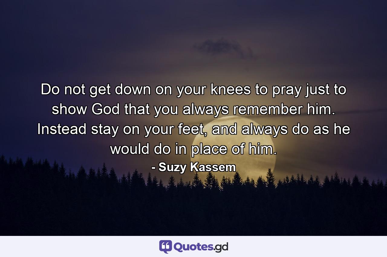 Do not get down on your knees to pray just to show God that you always remember him. Instead stay on your feet, and always do as he would do in place of him. - Quote by Suzy Kassem