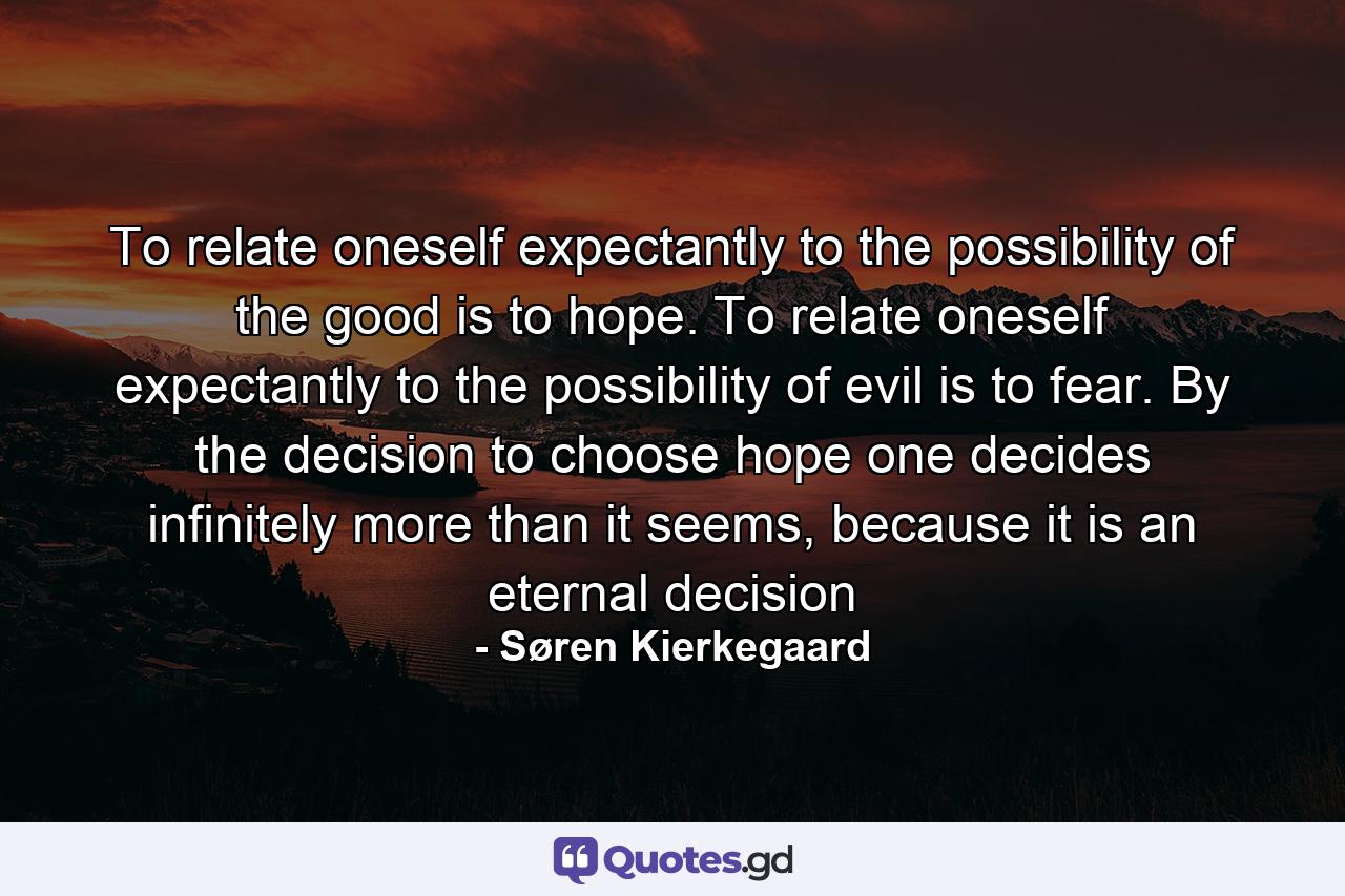 To relate oneself expectantly to the possibility of the good is to hope. To relate oneself expectantly to the possibility of evil is to fear. By the decision to choose hope one decides infinitely more than it seems, because it is an eternal decision - Quote by Søren Kierkegaard