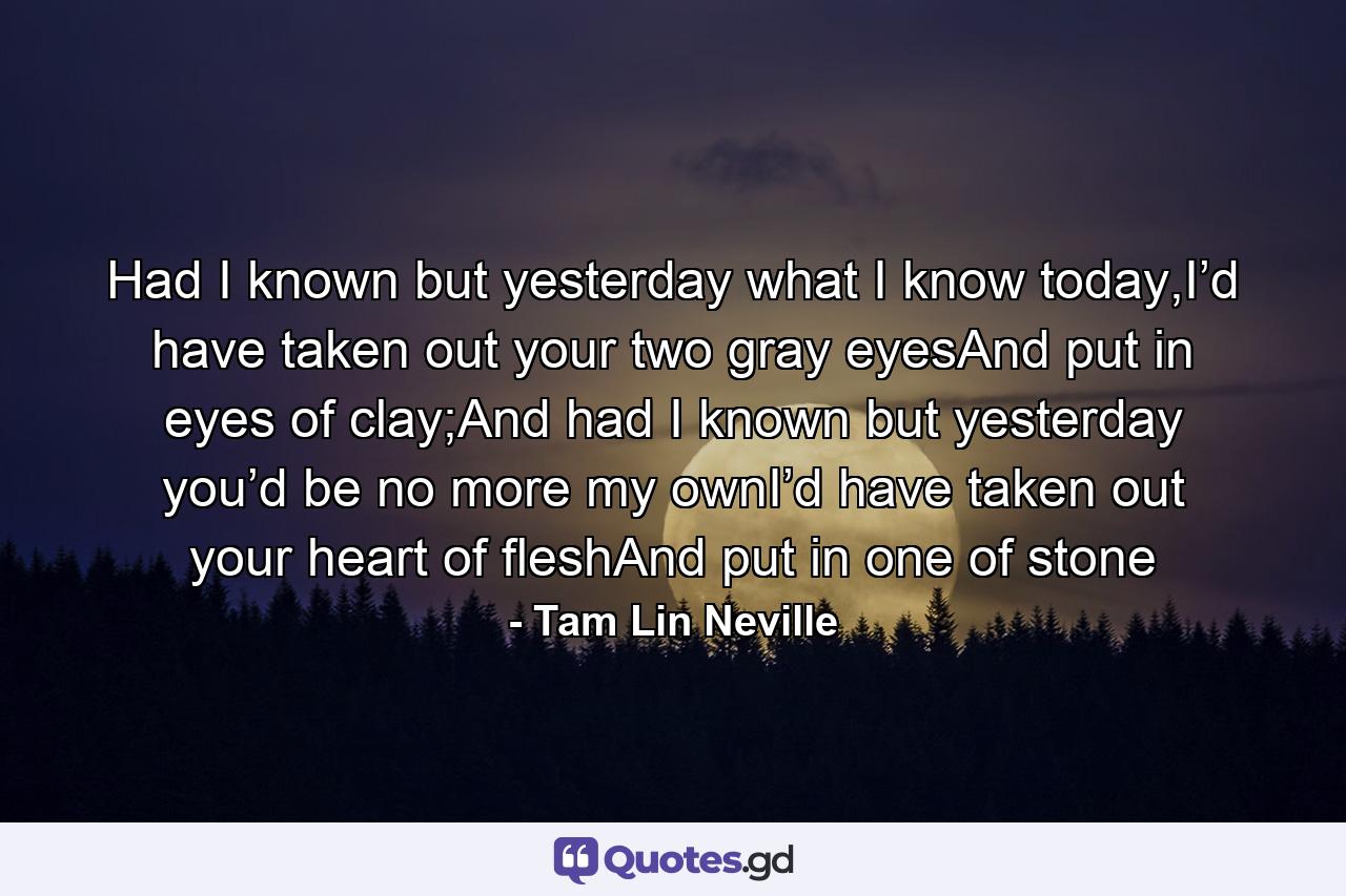 Had I known but yesterday what I know today,I’d have taken out your two gray eyesAnd put in eyes of clay;And had I known but yesterday you’d be no more my ownI’d have taken out your heart of fleshAnd put in one of stone - Quote by Tam Lin Neville