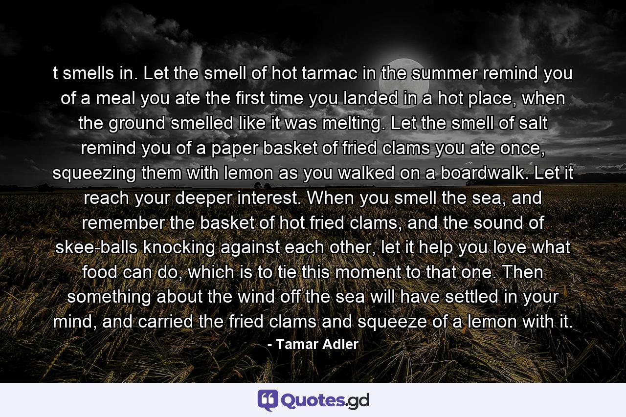 t smells in. Let the smell of hot tarmac in the summer remind you of a meal you ate the first time you landed in a hot place, when the ground smelled like it was melting. Let the smell of salt remind you of a paper basket of fried clams you ate once, squeezing them with lemon as you walked on a boardwalk. Let it reach your deeper interest. When you smell the sea, and remember the basket of hot fried clams, and the sound of skee-balls knocking against each other, let it help you love what food can do, which is to tie this moment to that one. Then something about the wind off the sea will have settled in your mind, and carried the fried clams and squeeze of a lemon with it. - Quote by Tamar Adler