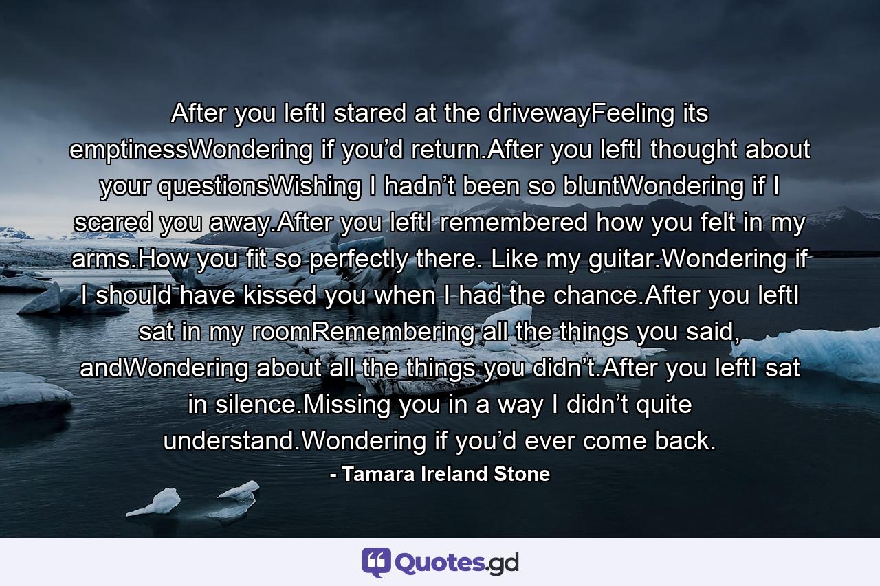 After you leftI stared at the drivewayFeeling its emptinessWondering if you’d return.After you leftI thought about your questionsWishing I hadn’t been so bluntWondering if I scared you away.After you leftI remembered how you felt in my arms.How you fit so perfectly there. Like my guitar.Wondering if I should have kissed you when I had the chance.After you leftI sat in my roomRemembering all the things you said, andWondering about all the things you didn’t.After you leftI sat in silence.Missing you in a way I didn’t quite understand.Wondering if you’d ever come back. - Quote by Tamara Ireland Stone