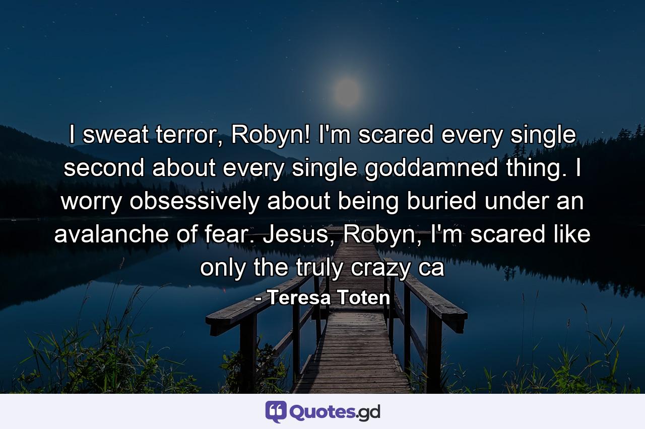 I sweat terror, Robyn! I'm scared every single second about every single goddamned thing. I worry obsessively about being buried under an avalanche of fear. Jesus, Robyn, I'm scared like only the truly crazy ca - Quote by Teresa Toten