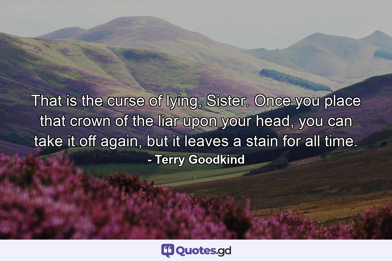 That is the curse of lying, Sister. Once you place that crown of the liar upon your head, you can take it off again, but it leaves a stain for all time. - Quote by Terry Goodkind