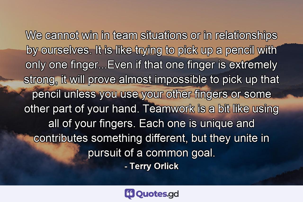 We cannot win in team situations or in relationships by ourselves. It is like trying to pick up a pencil with only one finger...Even if that one finger is extremely strong, it will prove almost impossible to pick up that pencil unless you use your other fingers or some other part of your hand. Teamwork is a bit like using all of your fingers. Each one is unique and contributes something different, but they unite in pursuit of a common goal. - Quote by Terry Orlick