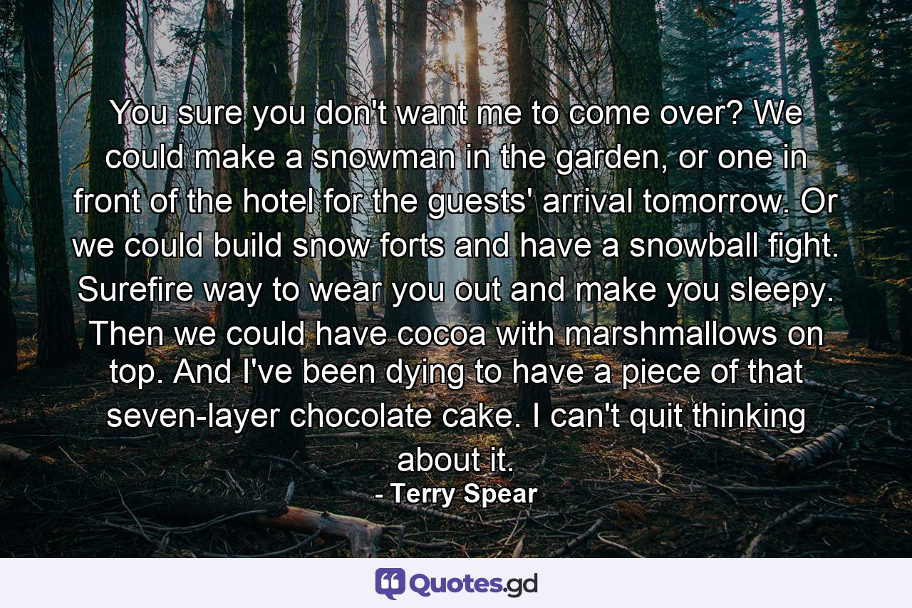 You sure you don't want me to come over? We could make a snowman in the garden, or one in front of the hotel for the guests' arrival tomorrow. Or we could build snow forts and have a snowball fight. Surefire way to wear you out and make you sleepy. Then we could have cocoa with marshmallows on top. And I've been dying to have a piece of that seven-layer chocolate cake. I can't quit thinking about it. - Quote by Terry Spear