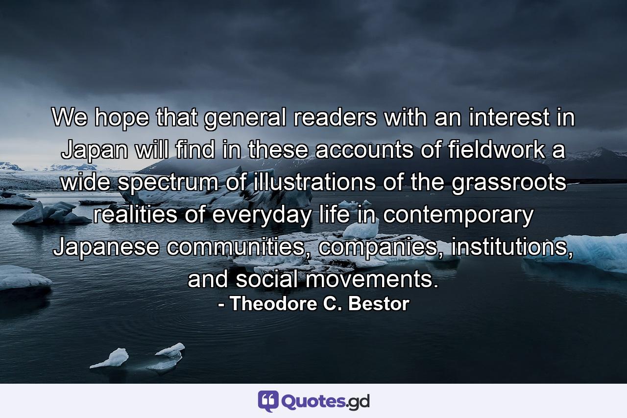 We hope that general readers with an interest in Japan will find in these accounts of fieldwork a wide spectrum of illustrations of the grassroots realities of everyday life in contemporary Japanese communities, companies, institutions, and social movements. - Quote by Theodore C. Bestor