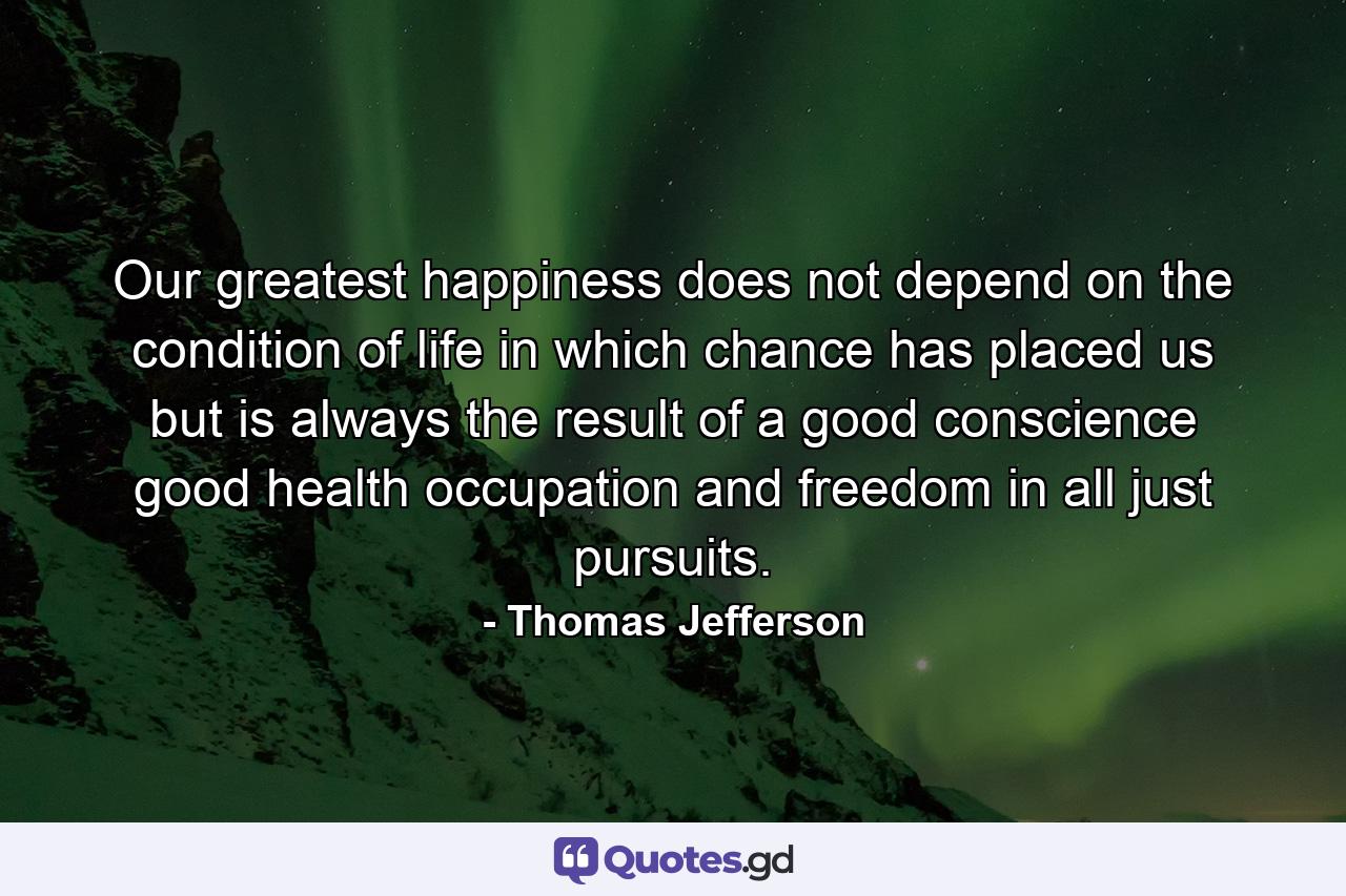 Our greatest happiness does not depend on the condition of life in which chance has placed us  but is always the result of a good conscience  good health  occupation and freedom in all just pursuits. - Quote by Thomas Jefferson