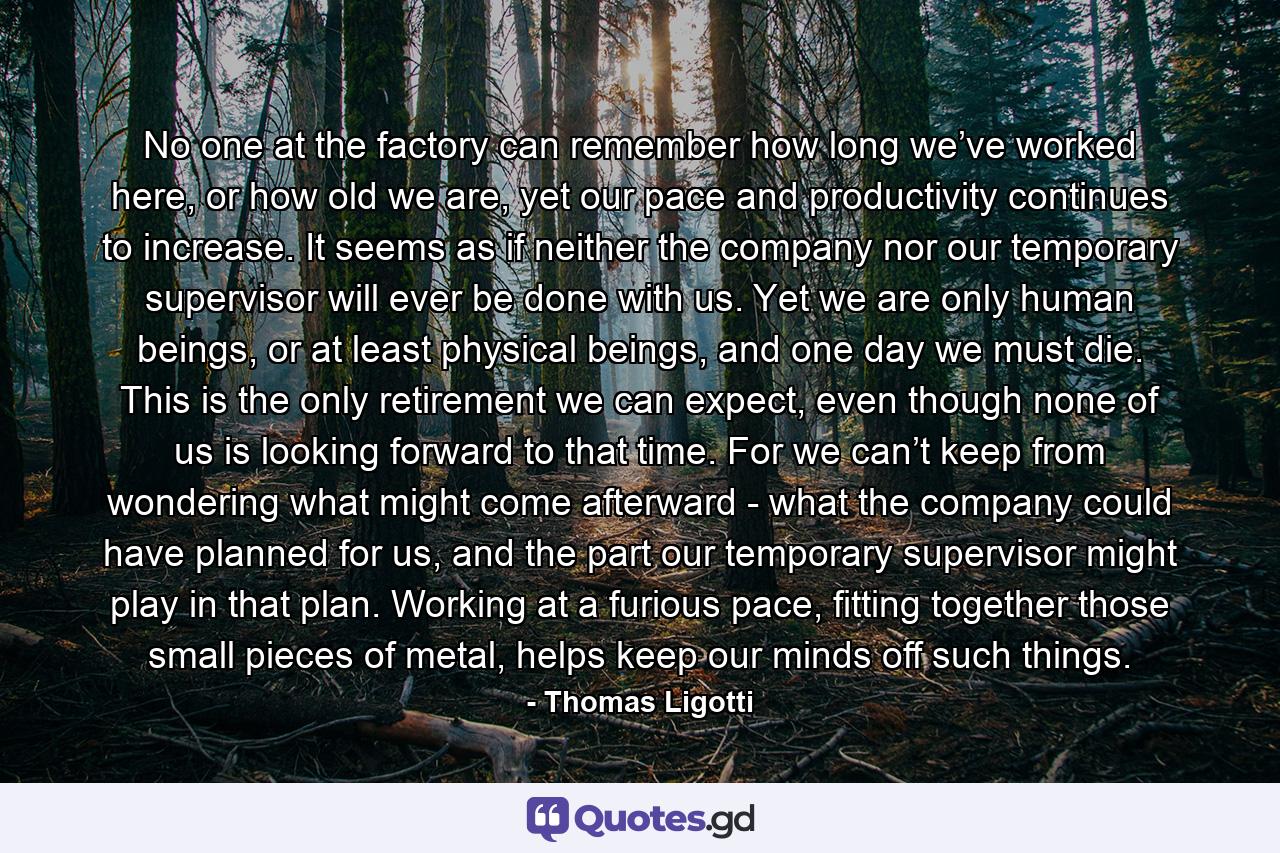 No one at the factory can remember how long we’ve worked here, or how old we are, yet our pace and productivity continues to increase. It seems as if neither the company nor our temporary supervisor will ever be done with us. Yet we are only human beings, or at least physical beings, and one day we must die. This is the only retirement we can expect, even though none of us is looking forward to that time. For we can’t keep from wondering what might come afterward - what the company could have planned for us, and the part our temporary supervisor might play in that plan. Working at a furious pace, fitting together those small pieces of metal, helps keep our minds off such things. - Quote by Thomas Ligotti