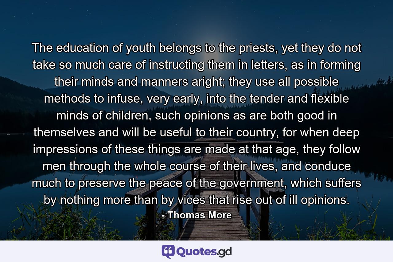 The education of youth belongs to the priests, yet they do not take so much care of instructing them in letters, as in forming their minds and manners aright; they use all possible methods to infuse, very early, into the tender and flexible minds of children, such opinions as are both good in themselves and will be useful to their country, for when deep impressions of these things are made at that age, they follow men through the whole course of their lives, and conduce much to preserve the peace of the government, which suffers by nothing more than by vices that rise out of ill opinions. - Quote by Thomas More