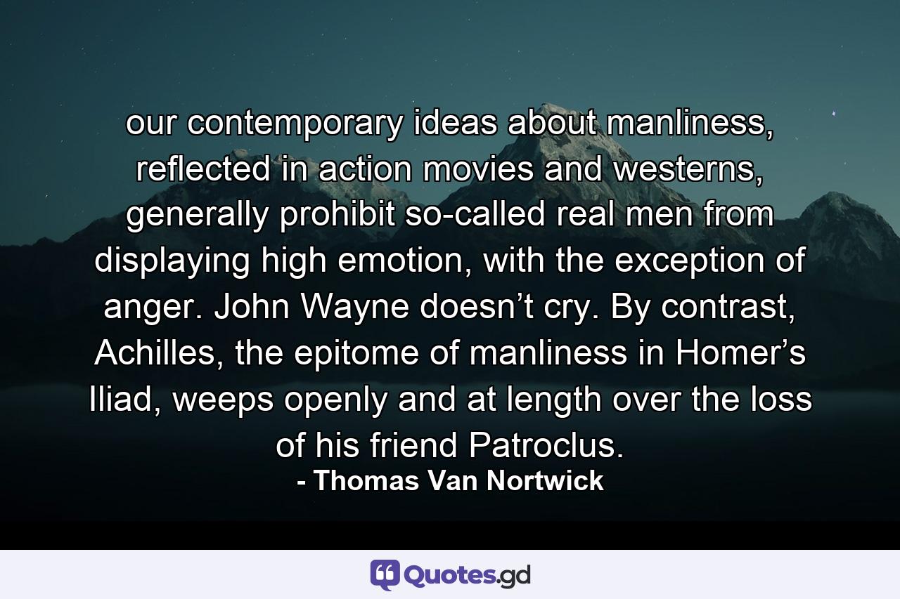 our contemporary ideas about manliness, reflected in action movies and westerns, generally prohibit so-called real men from displaying high emotion, with the exception of anger. John Wayne doesn’t cry. By contrast, Achilles, the epitome of manliness in Homer’s Iliad, weeps openly and at length over the loss of his friend Patroclus. - Quote by Thomas Van Nortwick