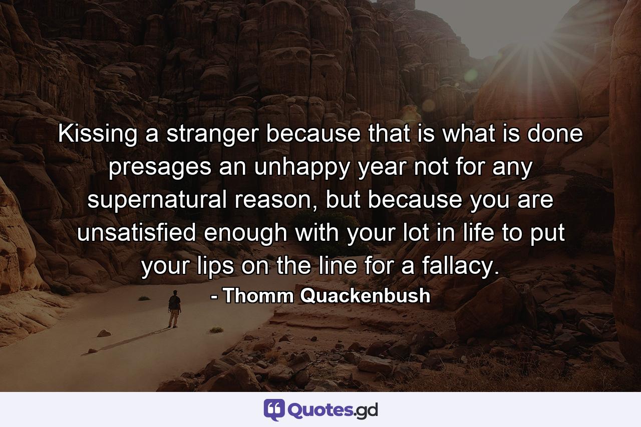 Kissing a stranger because that is what is done presages an unhappy year not for any supernatural reason, but because you are unsatisfied enough with your lot in life to put your lips on the line for a fallacy. - Quote by Thomm Quackenbush