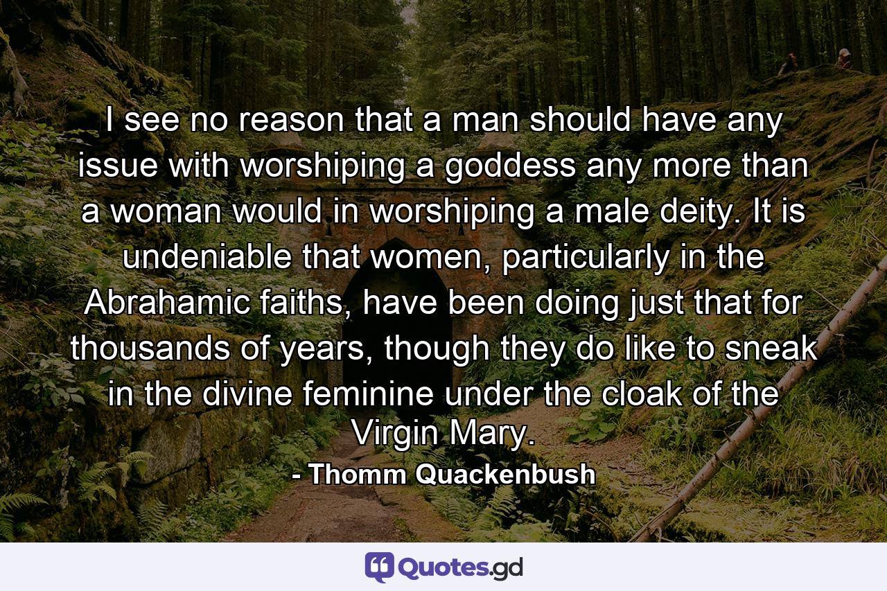 I see no reason that a man should have any issue with worshiping a goddess any more than a woman would in worshiping a male deity. It is undeniable that women, particularly in the Abrahamic faiths, have been doing just that for thousands of years, though they do like to sneak in the divine feminine under the cloak of the Virgin Mary. - Quote by Thomm Quackenbush