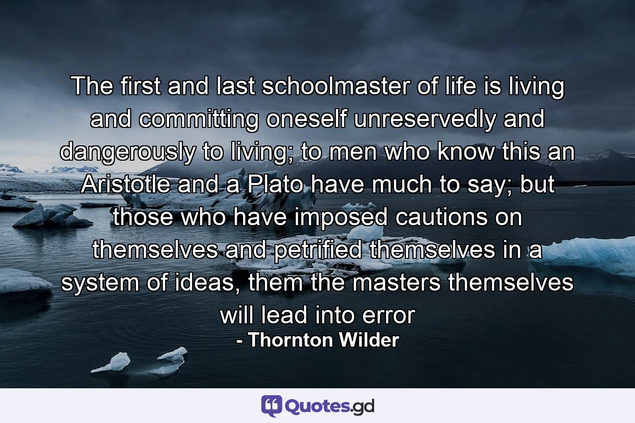 The first and last schoolmaster of life is living and committing oneself unreservedly and dangerously to living; to men who know this an Aristotle and a Plato have much to say; but those who have imposed cautions on themselves and petrified themselves in a system of ideas, them the masters themselves will lead into error - Quote by Thornton Wilder