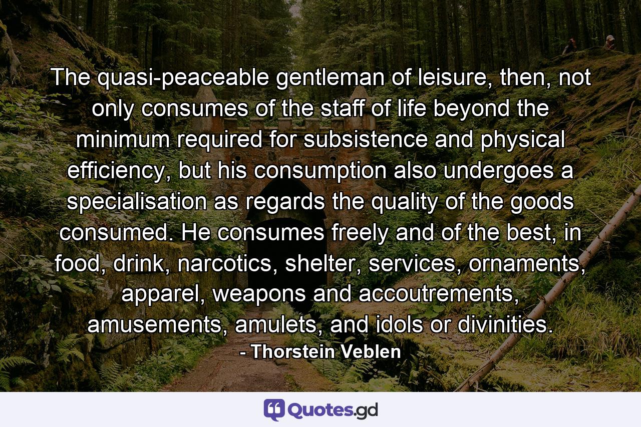 The quasi-peaceable gentleman of leisure, then, not only consumes of the staff of life beyond the minimum required for subsistence and physical efficiency, but his consumption also undergoes a specialisation as regards the quality of the goods consumed. He consumes freely and of the best, in food, drink, narcotics, shelter, services, ornaments, apparel, weapons and accoutrements, amusements, amulets, and idols or divinities. - Quote by Thorstein Veblen