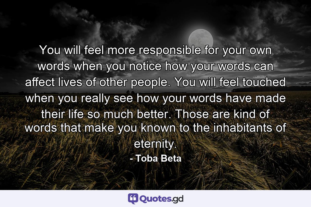 You will feel more responsible for your own words when you notice how your words can affect lives of other people. You will feel touched when you really see how your words have made their life so much better. Those are kind of words that make you known to the inhabitants of eternity. - Quote by Toba Beta