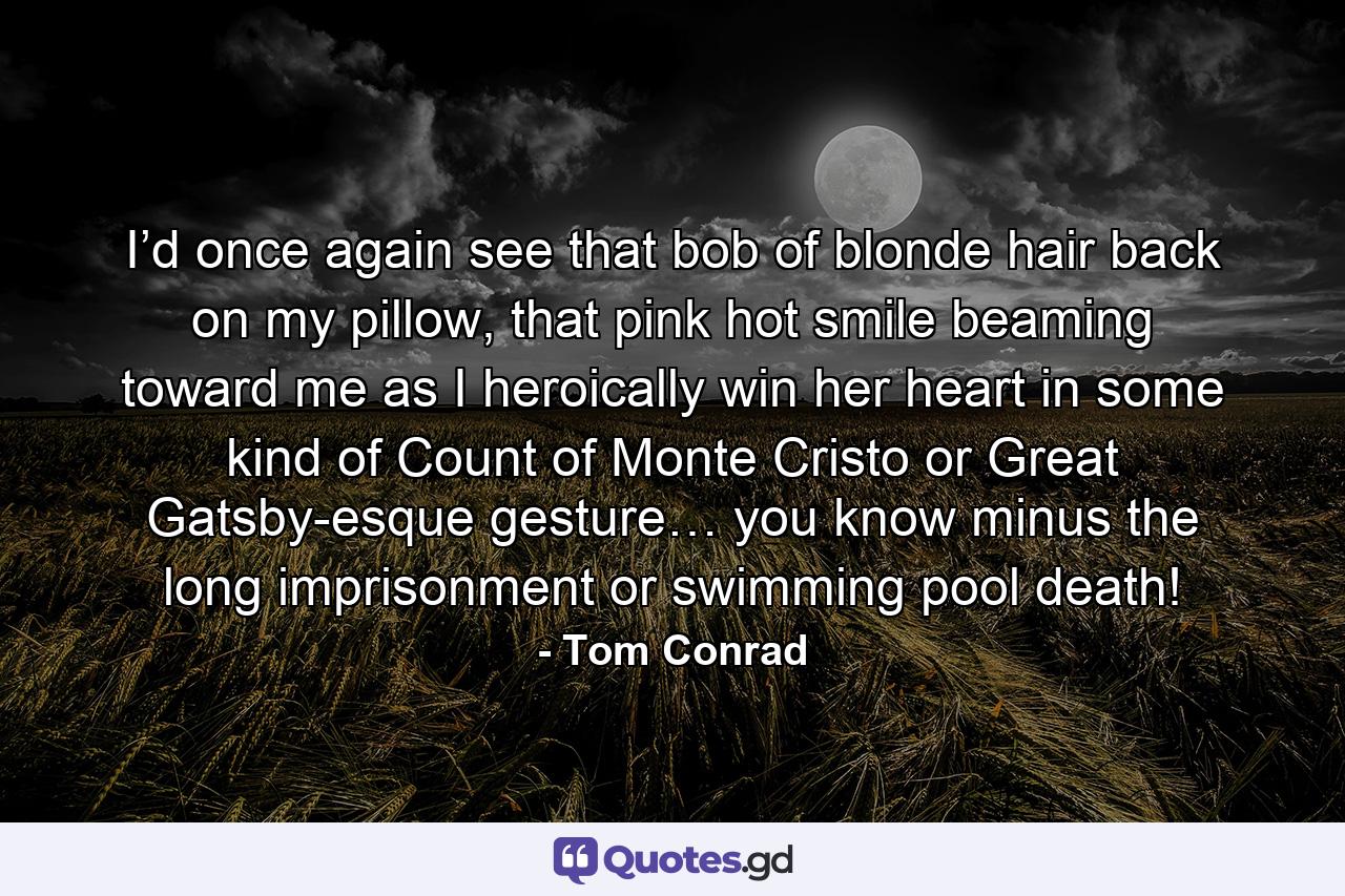 I’d once again see that bob of blonde hair back on my pillow, that pink hot smile beaming toward me as I heroically win her heart in some kind of Count of Monte Cristo or Great Gatsby-esque gesture… you know minus the long imprisonment or swimming pool death! - Quote by Tom Conrad