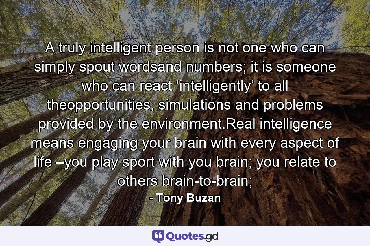 A truly intelligent person is not one who can simply spout wordsand numbers; it is someone who can react ‘intelligently’ to all theopportunities, simulations and problems provided by the environment.Real intelligence means engaging your brain with every aspect of life –you play sport with you brain; you relate to others brain-to-brain; - Quote by Tony Buzan