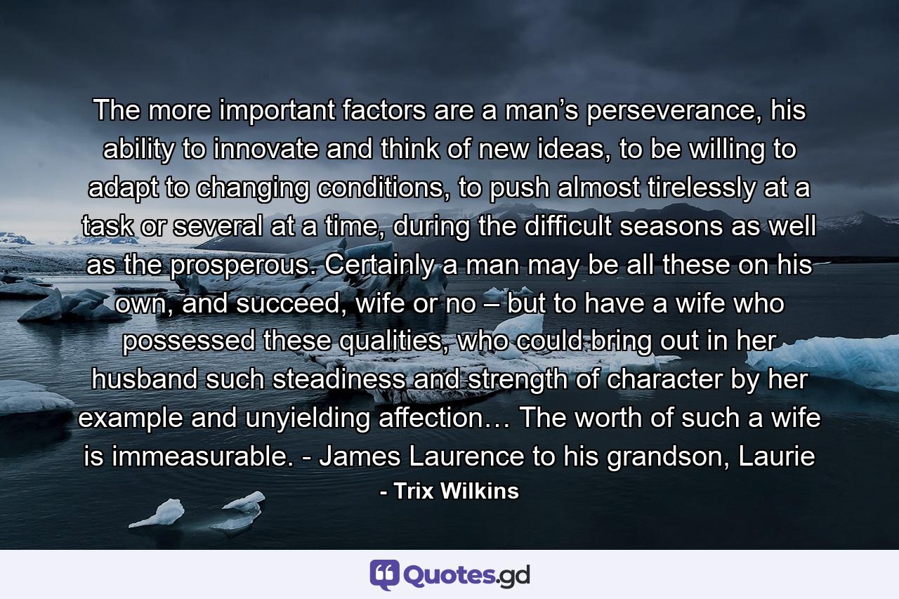 The more important factors are a man’s perseverance, his ability to innovate and think of new ideas, to be willing to adapt to changing conditions, to push almost tirelessly at a task or several at a time, during the difficult seasons as well as the prosperous. Certainly a man may be all these on his own, and succeed, wife or no – but to have a wife who possessed these qualities, who could bring out in her husband such steadiness and strength of character by her example and unyielding affection… The worth of such a wife is immeasurable. - James Laurence to his grandson, Laurie - Quote by Trix Wilkins