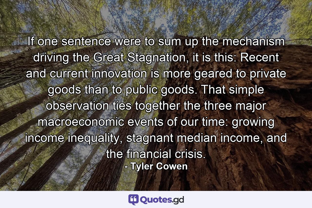 If one sentence were to sum up the mechanism driving the Great Stagnation, it is this: Recent and current innovation is more geared to private goods than to public goods. That simple observation ties together the three major macroeconomic events of our time: growing income inequality, stagnant median income, and the financial crisis. - Quote by Tyler Cowen