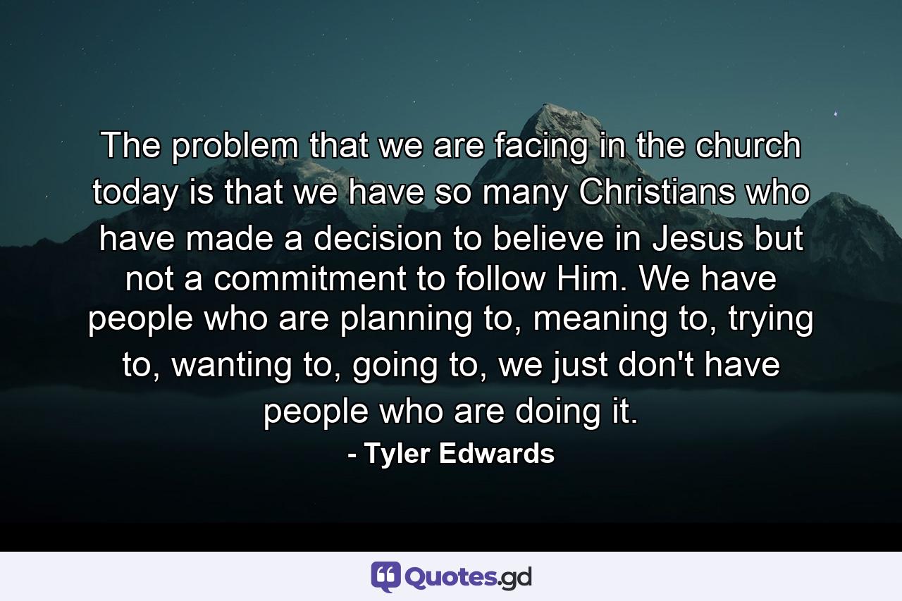 The problem that we are facing in the church today is that we have so many Christians who have made a decision to believe in Jesus but not a commitment to follow Him. We have people who are planning to, meaning to, trying to, wanting to, going to, we just don't have people who are doing it. - Quote by Tyler Edwards