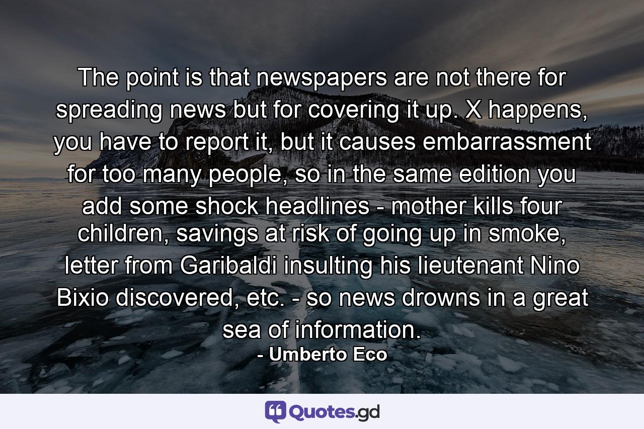 The point is that newspapers are not there for spreading news but for covering it up. X happens, you have to report it, but it causes embarrassment for too many people, so in the same edition you add some shock headlines - mother kills four children, savings at risk of going up in smoke, letter from Garibaldi insulting his lieutenant Nino Bixio discovered, etc. - so news drowns in a great sea of information. - Quote by Umberto Eco