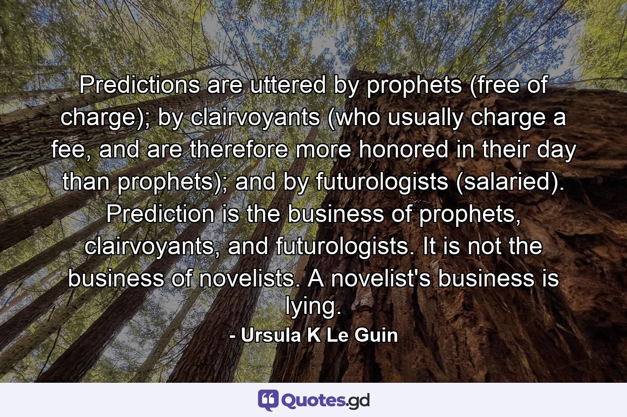 Predictions are uttered by prophets (free of charge); by clairvoyants (who usually charge a fee, and are therefore more honored in their day than prophets); and by futurologists (salaried). Prediction is the business of prophets, clairvoyants, and futurologists. It is not the business of novelists. A novelist's business is lying. - Quote by Ursula K Le Guin