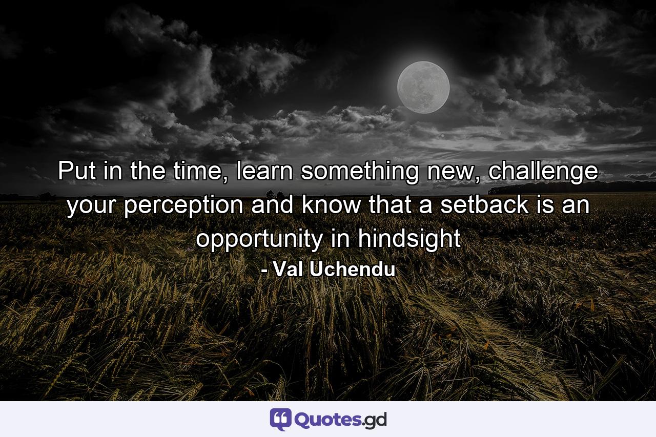 Put in the time, learn something new, challenge your perception and know that a setback is an opportunity in hindsight - Quote by Val Uchendu