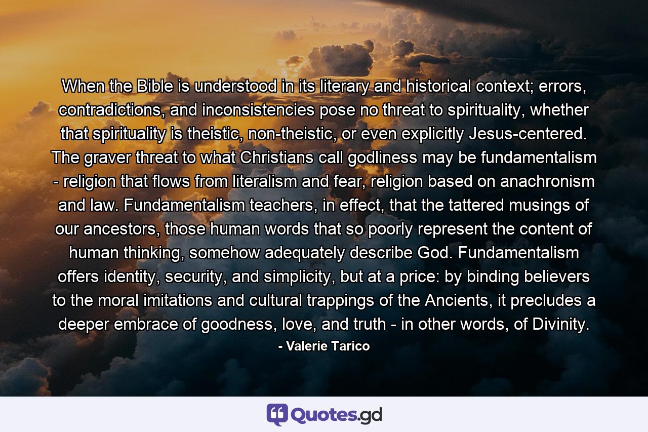 When the Bible is understood in its literary and historical context; errors, contradictions, and inconsistencies pose no threat to spirituality, whether that spirituality is theistic, non-theistic, or even explicitly Jesus-centered. The graver threat to what Christians call godliness may be fundamentalism - religion that flows from literalism and fear, religion based on anachronism and law. Fundamentalism teachers, in effect, that the tattered musings of our ancestors, those human words that so poorly represent the content of human thinking, somehow adequately describe God. Fundamentalism offers identity, security, and simplicity, but at a price: by binding believers to the moral imitations and cultural trappings of the Ancients, it precludes a deeper embrace of goodness, love, and truth - in other words, of Divinity. - Quote by Valerie Tarico