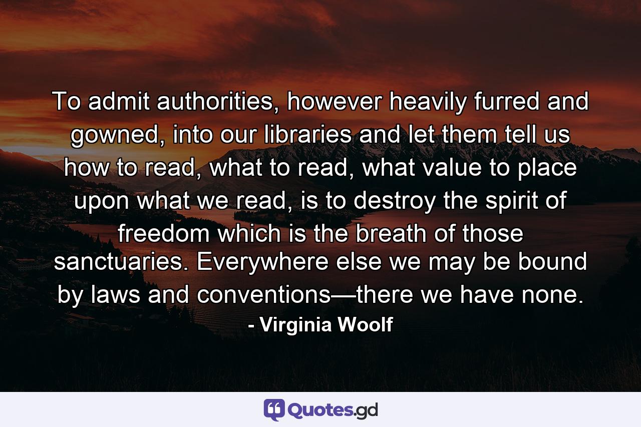 To admit authorities, however heavily furred and gowned, into our libraries and let them tell us how to read, what to read, what value to place upon what we read, is to destroy the spirit of freedom which is the breath of those sanctuaries. Everywhere else we may be bound by laws and conventions—there we have none. - Quote by Virginia Woolf