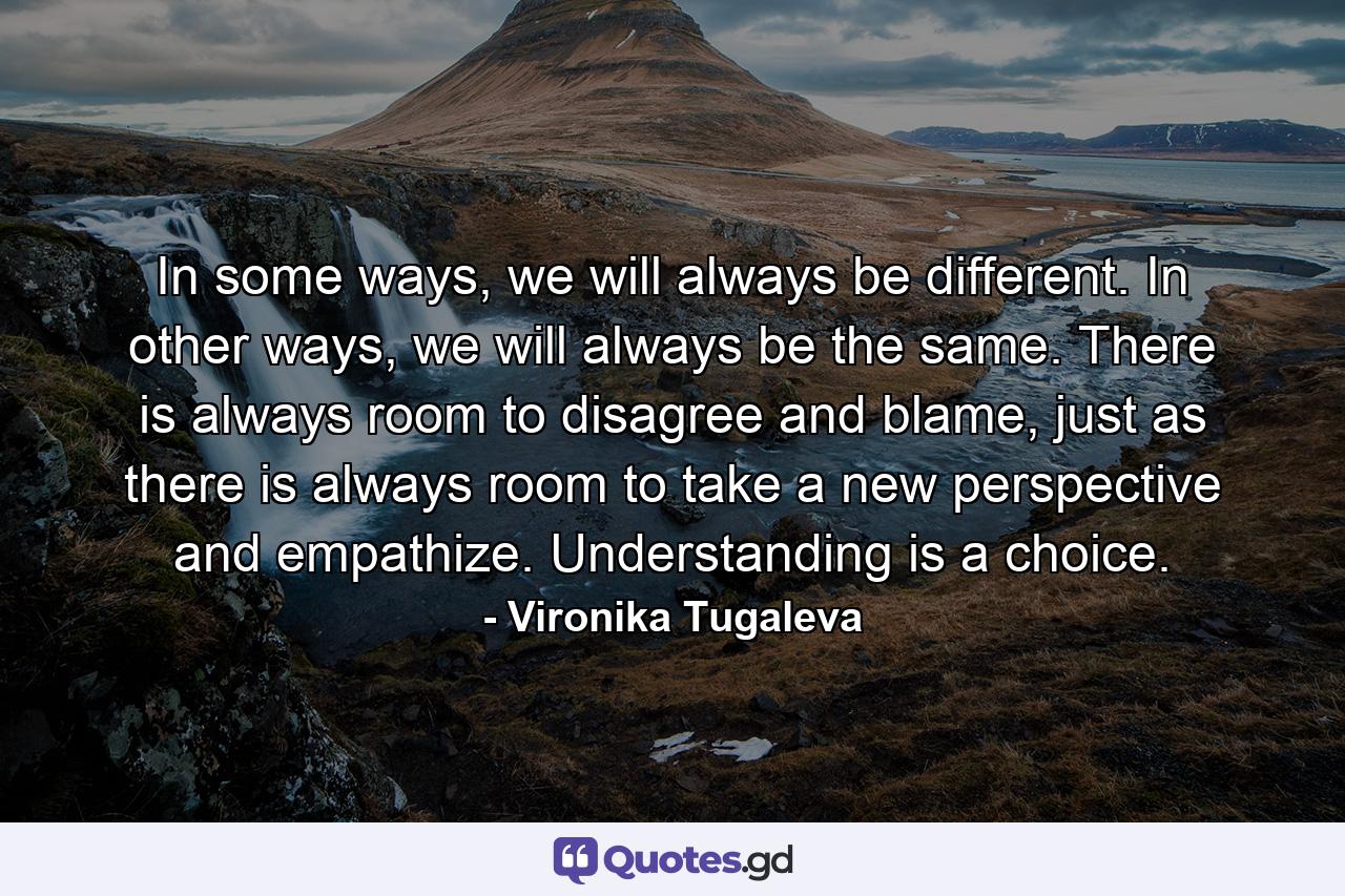 In some ways, we will always be different. In other ways, we will always be the same. There is always room to disagree and blame, just as there is always room to take a new perspective and empathize. Understanding is a choice. - Quote by Vironika Tugaleva