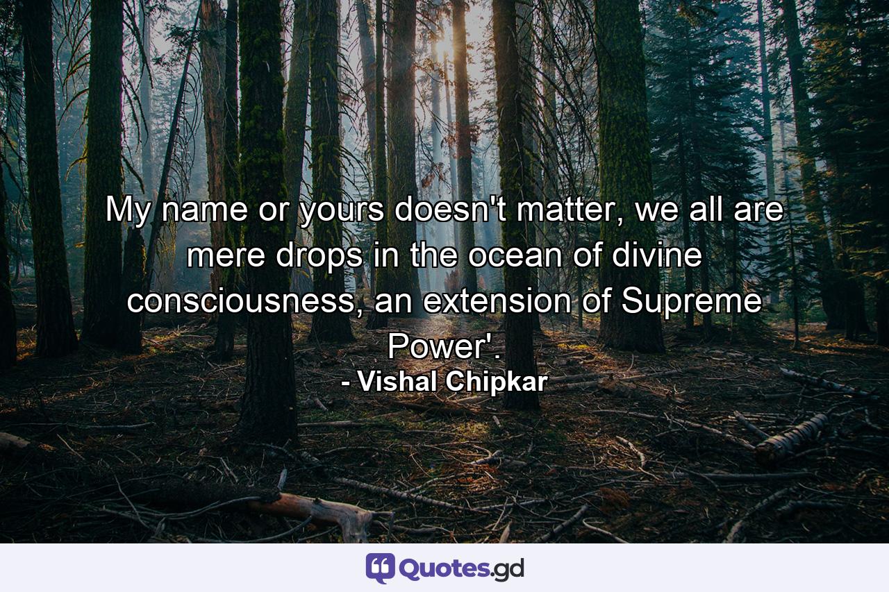 My name or yours doesn't matter, we all are mere drops in the ocean of divine consciousness, an extension of Supreme Power'. - Quote by Vishal Chipkar