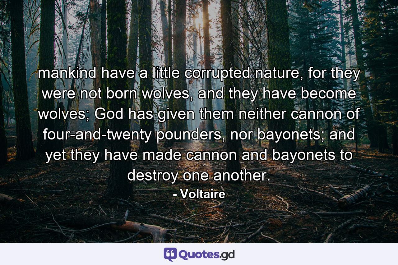 mankind have a little corrupted nature, for they were not born wolves, and they have become wolves; God has given them neither cannon of four-and-twenty pounders, nor bayonets; and yet they have made cannon and bayonets to destroy one another. - Quote by Voltaire