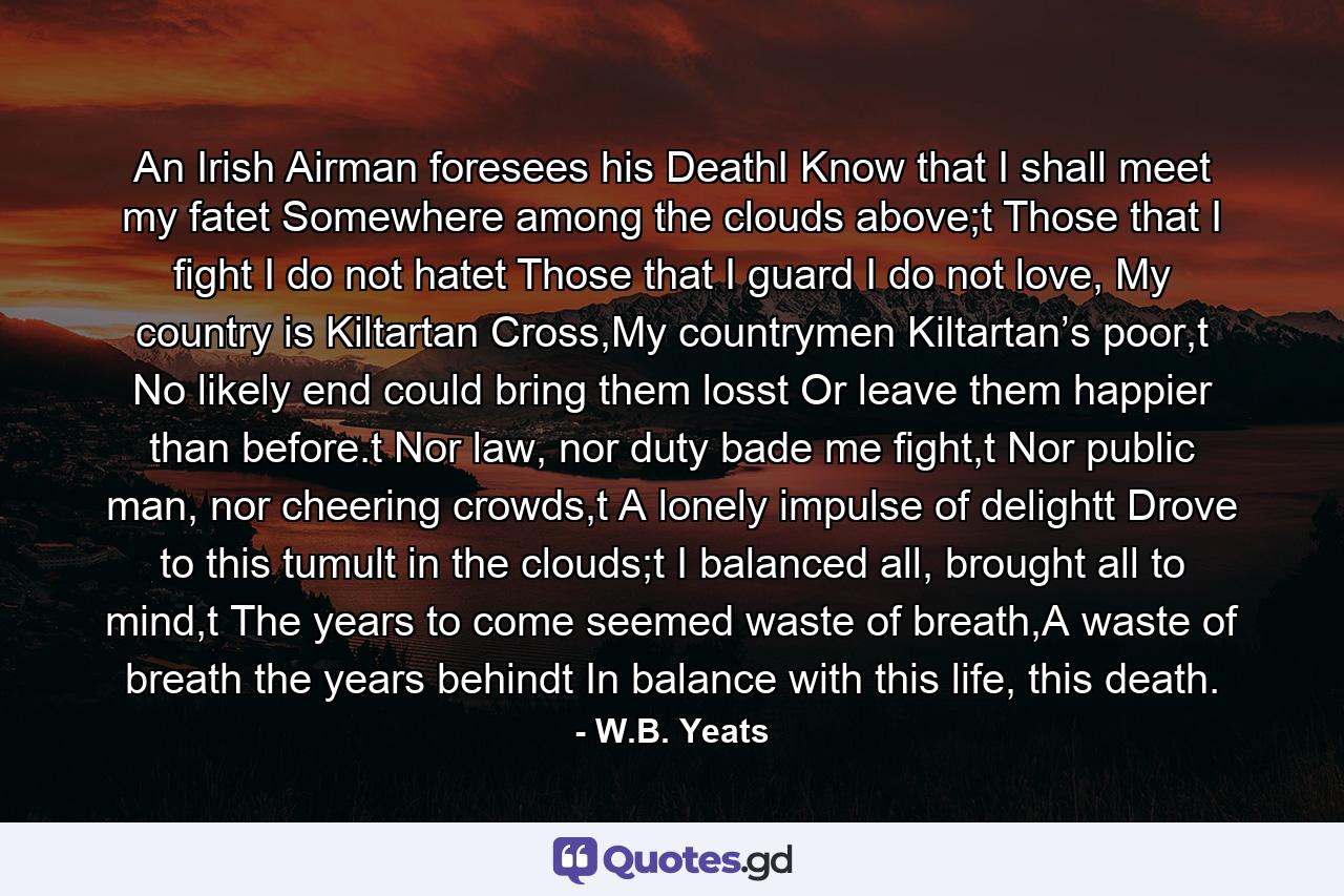 An Irish Airman foresees his DeathI Know that I shall meet my fatet Somewhere among the clouds above;t Those that I fight I do not hatet Those that I guard I do not love, My country is Kiltartan Cross,My countrymen Kiltartan’s poor,t No likely end could bring them losst Or leave them happier than before.t Nor law, nor duty bade me fight,t Nor public man, nor cheering crowds,t A lonely impulse of delightt Drove to this tumult in the clouds;t I balanced all, brought all to mind,t The years to come seemed waste of breath,A waste of breath the years behindt In balance with this life, this death. - Quote by W.B. Yeats