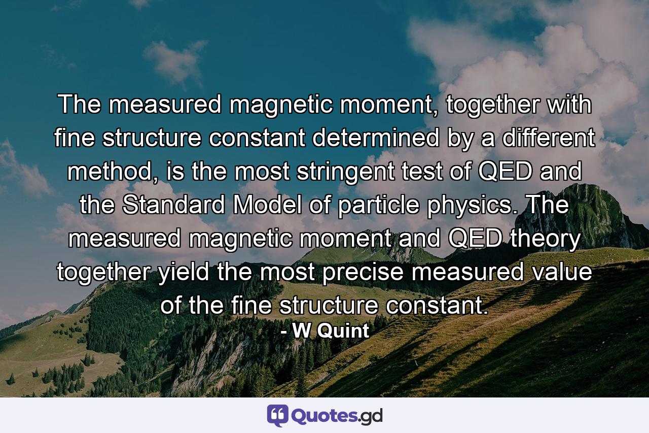 The measured magnetic moment, together with fine structure constant determined by a different method, is the most stringent test of QED and the Standard Model of particle physics. The measured magnetic moment and QED theory together yield the most precise measured value of the fine structure constant. - Quote by W Quint