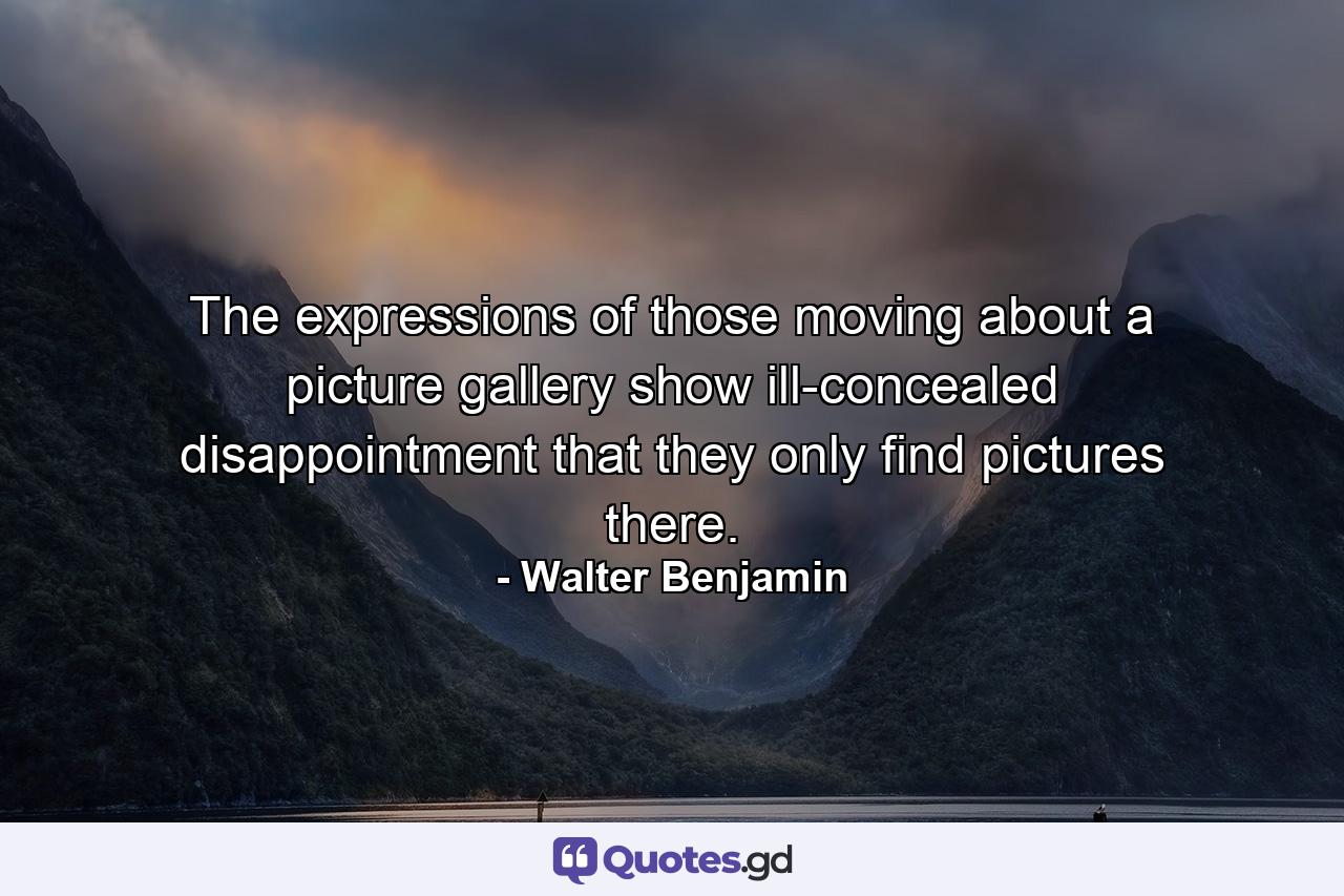 The expressions of those moving about a picture gallery show ill-concealed disappointment that they only find pictures there. - Quote by Walter Benjamin