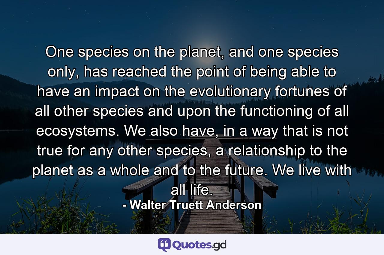 One species on the planet, and one species only, has reached the point of being able to have an impact on the evolutionary fortunes of all other species and upon the functioning of all ecosystems. We also have, in a way that is not true for any other species, a relationship to the planet as a whole and to the future. We live with all life. - Quote by Walter Truett Anderson