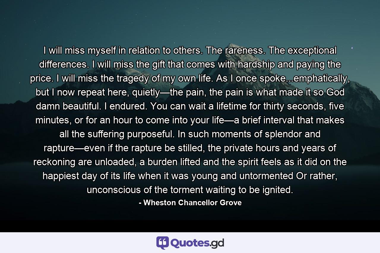 I will miss myself in relation to others. The rareness. The exceptional differences. I will miss the gift that comes with hardship and paying the price. I will miss the tragedy of my own life. As I once spoke...emphatically, but I now repeat here, quietly—the pain, the pain is what made it so God damn beautiful. I endured. You can wait a lifetime for thirty seconds, five minutes, or for an hour to come into your life—a brief interval that makes all the suffering purposeful. In such moments of splendor and rapture—even if the rapture be stilled, the private hours and years of reckoning are unloaded, a burden lifted and the spirit feels as it did on the happiest day of its life when it was young and untormented Or rather, unconscious of the torment waiting to be ignited. - Quote by Wheston Chancellor Grove