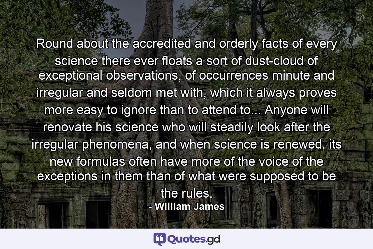 Round about the accredited and orderly facts of every science there ever floats a sort of dust-cloud of exceptional observations, of occurrences minute and irregular and seldom met with, which it always proves more easy to ignore than to attend to... Anyone will renovate his science who will steadily look after the irregular phenomena, and when science is renewed, its new formulas often have more of the voice of the exceptions in them than of what were supposed to be the rules. - Quote by William James