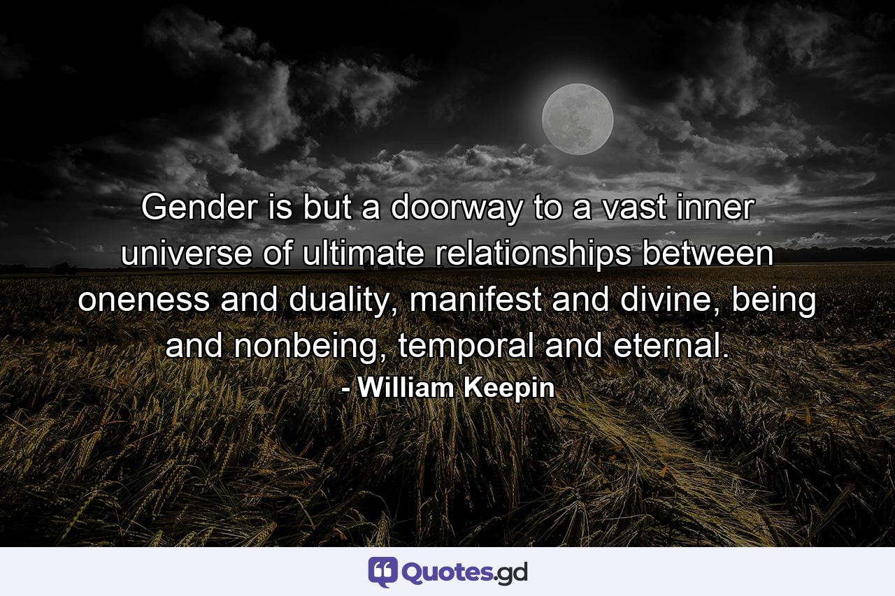 Gender is but a doorway to a vast inner universe of ultimate relationships between oneness and duality, manifest and divine, being and nonbeing, temporal and eternal. - Quote by William Keepin