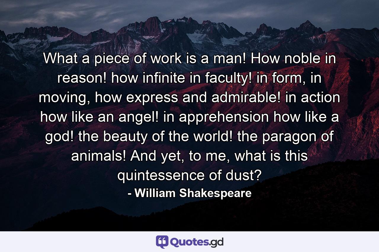 What a piece of work is a man! How noble in reason! how infinite in faculty! in form, in moving, how express and admirable! in action how like an angel! in apprehension how like a god! the beauty of the world! the paragon of animals! And yet, to me, what is this quintessence of dust? - Quote by William Shakespeare