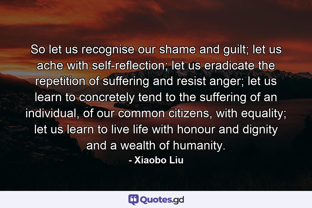 So let us recognise our shame and guilt; let us ache with self-reflection; let us eradicate the repetition of suffering and resist anger; let us learn to concretely tend to the suffering of an individual, of our common citizens, with equality; let us learn to live life with honour and dignity and a wealth of humanity. - Quote by Xiaobo Liu