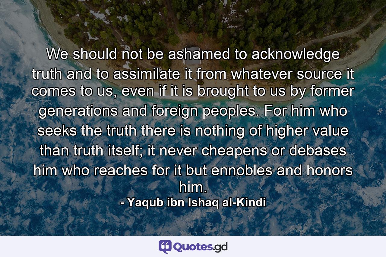 We should not be ashamed to acknowledge truth and to assimilate it from whatever source it comes to us, even if it is brought to us by former generations and foreign peoples. For him who seeks the truth there is nothing of higher value than truth itself; it never cheapens or debases him who reaches for it but ennobles and honors him. - Quote by Yaqub ibn Ishaq al-Kindi