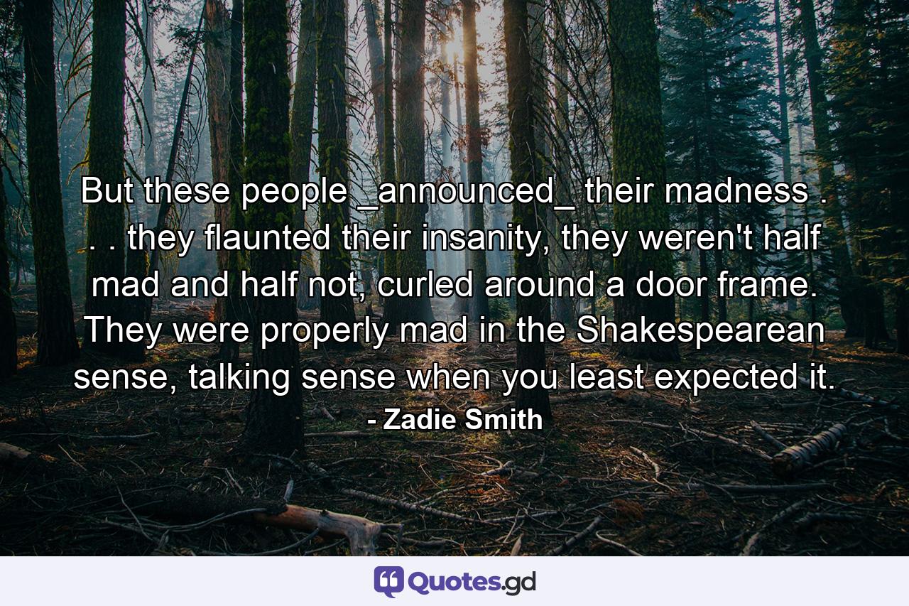 But these people _announced_ their madness . . . they flaunted their insanity, they weren't half mad and half not, curled around a door frame. They were properly mad in the Shakespearean sense, talking sense when you least expected it. - Quote by Zadie Smith