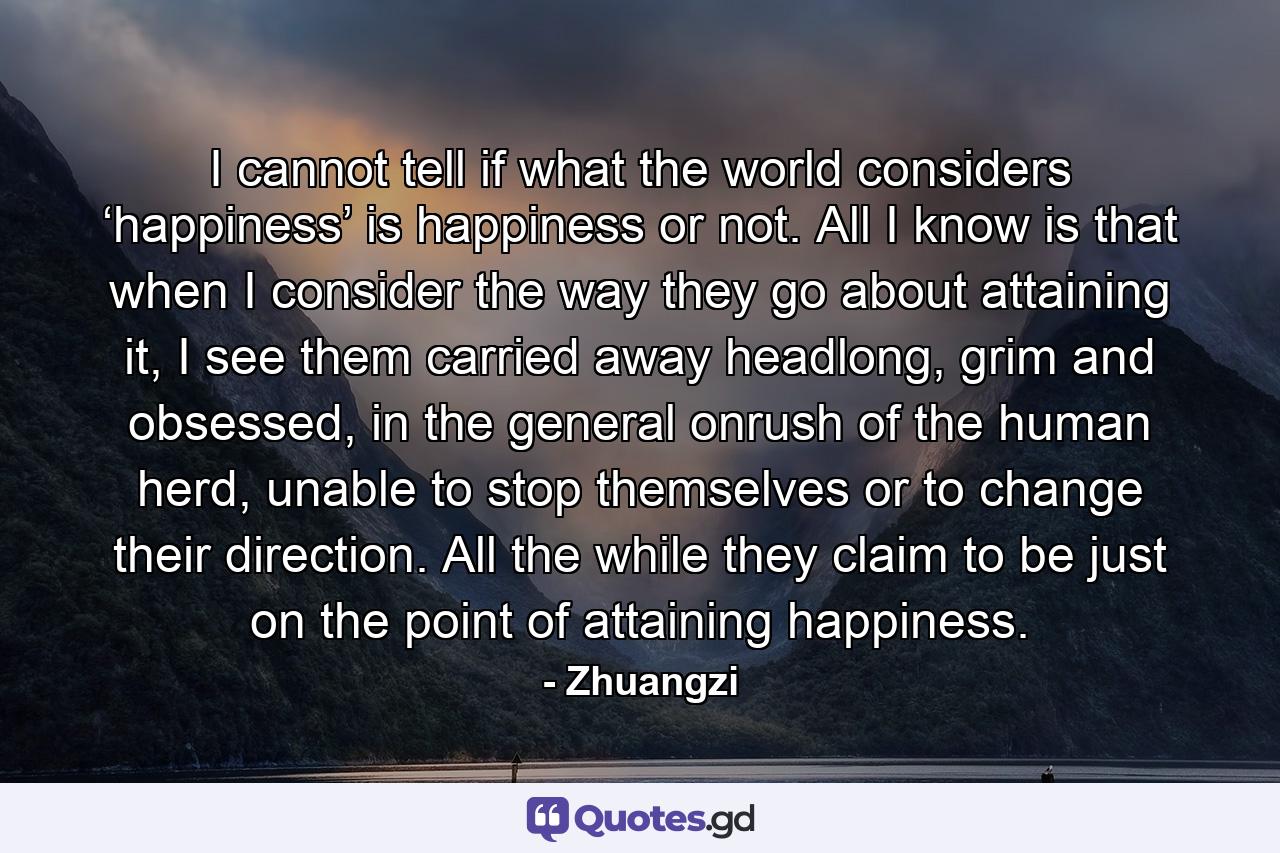 I cannot tell if what the world considers ‘happiness’ is happiness or not. All I know is that when I consider the way they go about attaining it, I see them carried away headlong, grim and obsessed, in the general onrush of the human herd, unable to stop themselves or to change their direction. All the while they claim to be just on the point of attaining happiness. - Quote by Zhuangzi