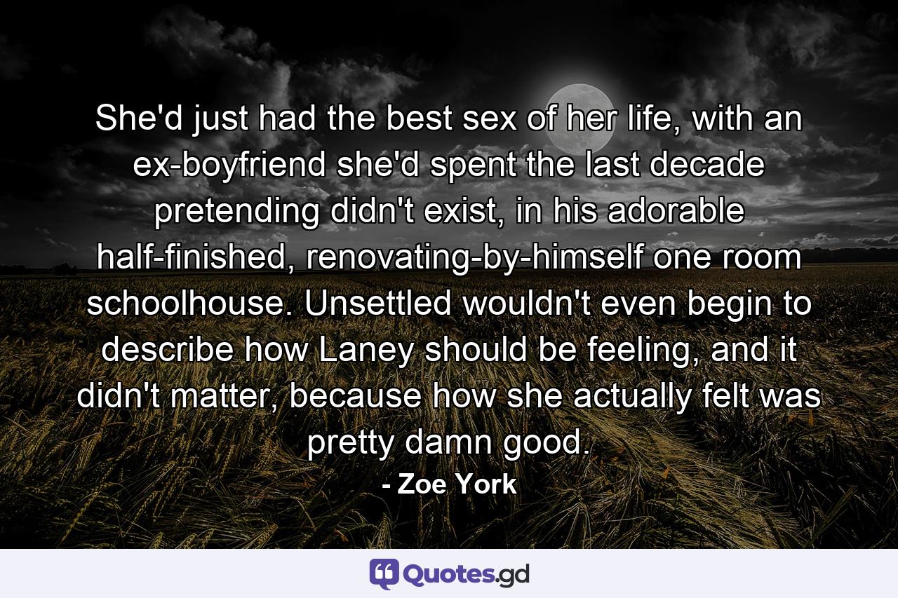 She'd just had the best sex of her life, with an ex-boyfriend she'd spent the last decade pretending didn't exist, in his adorable half-finished, renovating-by-himself one room schoolhouse. Unsettled wouldn't even begin to describe how Laney should be feeling, and it didn't matter, because how she actually felt was pretty damn good. - Quote by Zoe York