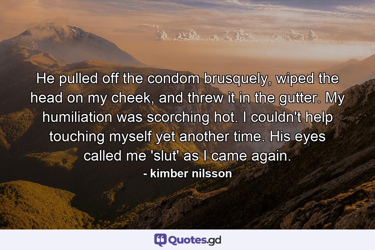 He pulled off the condom brusquely, wiped the head on my cheek, and threw it in the gutter.  My humiliation was scorching hot.  I couldn't help touching myself yet another time.  His eyes called me 'slut' as I came again. - Quote by kimber nilsson